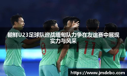 朝鲜U23足球队迎战缅甸队力争在友谊赛中展现实力与风采